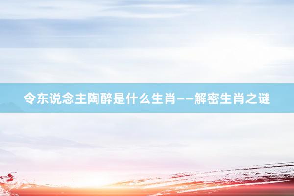 令东说念主陶醉是什么生肖——解密生肖之谜